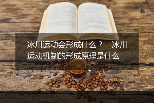 冰川运动会形成什么？　冰川运动机制的形成原理是什么