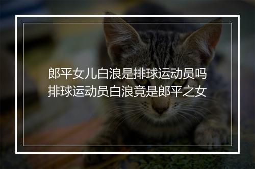 郎平女儿白浪是排球运动员吗　排球运动员白浪竟是郎平之女