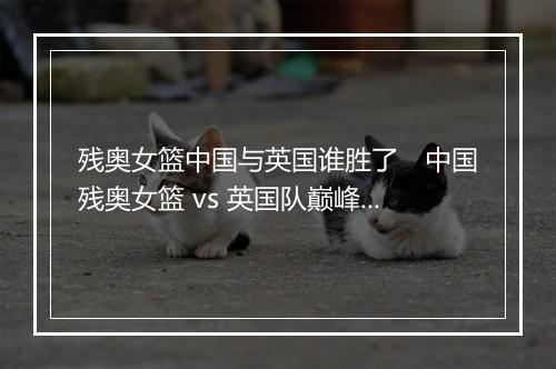 残奥女篮中国与英国谁胜了　中国残奥女篮 vs 英国队巅峰对决